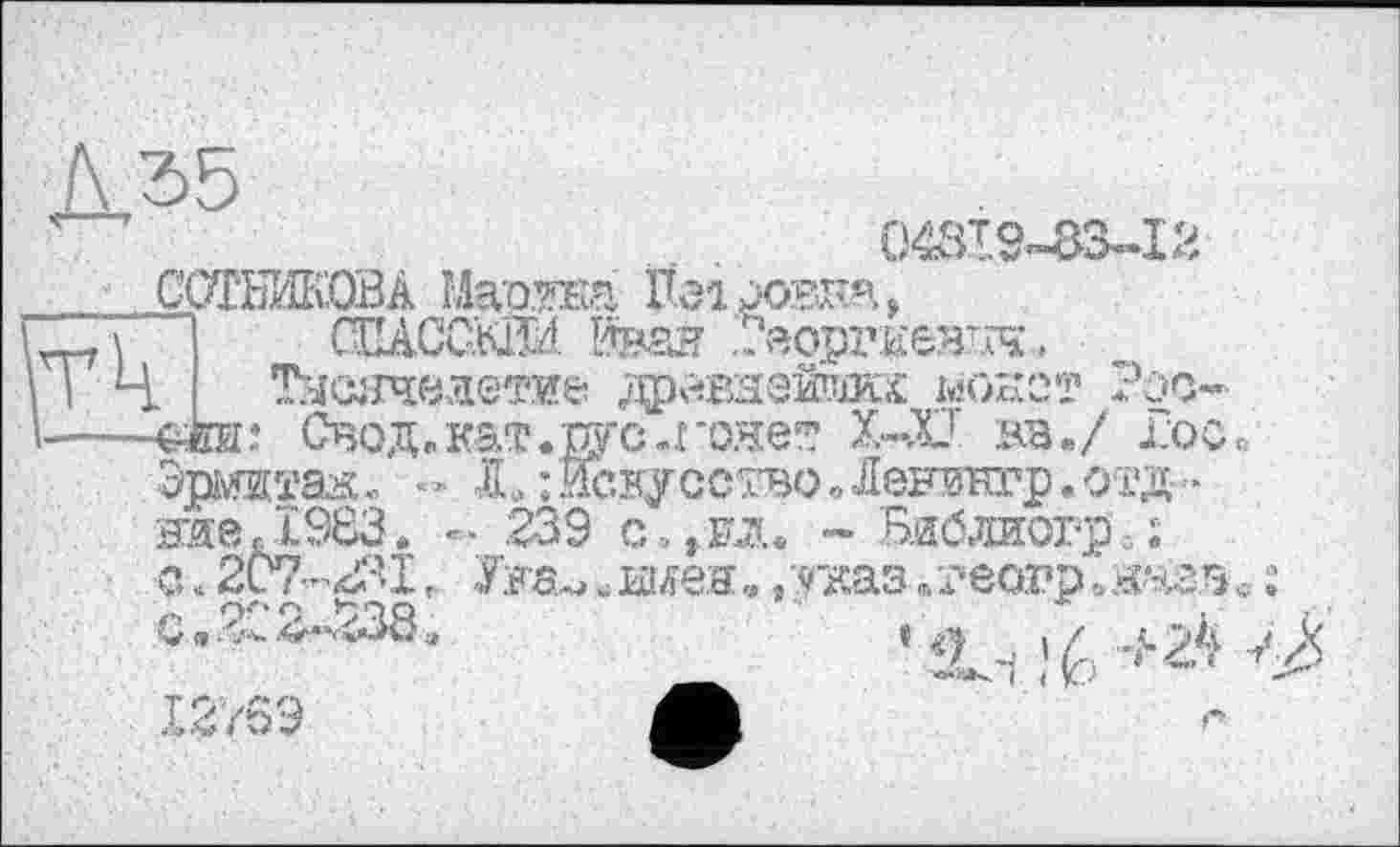 ﻿Д35
043І9-83-І2
ГГЧ

СОТНИКОВА Ма'о.та Пеідагл,
СЩССКЙИ І*ваи .Георгиевич-
ТУСЯЧЄЛЄТИ& ДрйВЯеЙШКХ ІйОКСТ -dm: Свод»кат.рус-гонет Х-Х вв./ Гос» Зшитая «	X ; Иску єство Лениетр.отд
ниекІ983. - .239 c.to. ~ Библиогр< ;
с. 207-2.31Ууа^ ^шея. /указ /геогр» назв , О..2^2^238.	» і / ,..^2^ ,